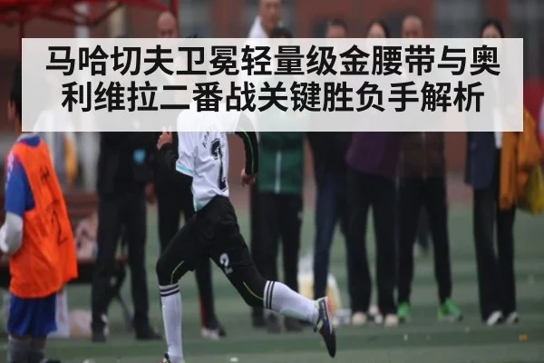 马哈切夫卫冕轻量级金腰带与奥利维拉二番战关键胜负手解析