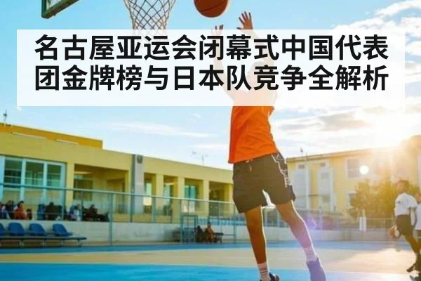 名古屋亚运会闭幕式中国代表团金牌榜与日本队竞争全解析