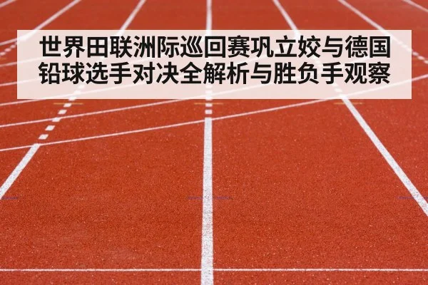 世界田联洲际巡回赛巩立姣与德国铅球选手对决全解析与胜负手观察