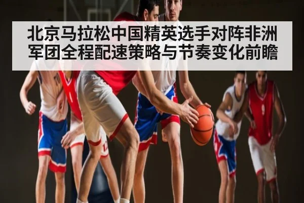 北京马拉松中国精英选手对阵非洲军团全程配速策略与节奏变化前瞻